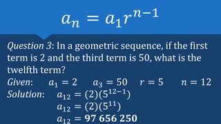 Question 3: In a geometric sequence, if the first
term is 2 and the third term is 50, what is the
twelfth term?
Given: 𝑎1 = 2 𝑎3 = 50 𝑟 = 5 𝑛 = 12
Solution: 𝑎12 = (2)(512−1
)
𝑎12 = (2)(511
)
𝑎12 = 𝟗𝟕 𝟔𝟓𝟔 𝟐𝟓𝟎
𝑎𝑛 = 𝑎1𝑟𝑛−1
 