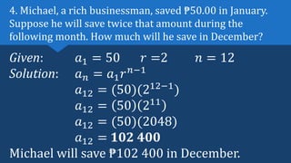 Given: 𝑎1 = 50 𝑟 =2 𝑛 = 12
Solution: 𝑎𝑛 = 𝑎1𝑟𝑛−1
𝑎12 = (50)(212−1
)
𝑎12 = 50 211
𝑎12 = (50)(2048)
𝑎12 = 102 400
Michael will save ₱102 400 in December.
4. Michael, a rich businessman, saved ₱50.00 in January.
Suppose he will save twice that amount during the
following month. How much will he save in December?
 