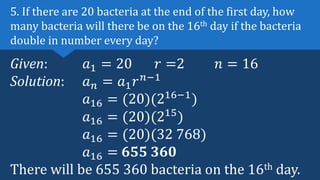 Given: 𝑎1 = 20 𝑟 =2 𝑛 = 16
Solution: 𝑎𝑛 = 𝑎1𝑟𝑛−1
𝑎16 = (20)(216−1
)
𝑎16 = (20)(215
)
𝑎16 = (20)(32 768)
𝑎16 = 655 360
There will be 655 360 bacteria on the 16th day.
5. If there are 20 bacteria at the end of the first day, how
many bacteria will there be on the 16th day if the bacteria
double in number every day?
 