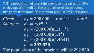 Given: 𝑎1 = 200 000 𝑟 = 1.1 𝑛 = 5
Solution: 𝑎𝑛 = 𝑎1𝑟𝑛−1
𝑎5 = (200 000)(1.15−1
)
𝑎5 = (200 000)(1.14
)
𝑎5 = (200 000)(1.4641)
𝑎5 = 292 820
The population of the province will be 292 820.
7. The population of a certain province increases by 10%
each year. What will be the population of the province
five years from now if the current population is 200,000?
 