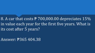 8. A car that costs ₱ 700,000.00 depreciates 15%
in value each year for the first five years. What is
its cost after 5 years?
Answer: ₱365 404.38
 