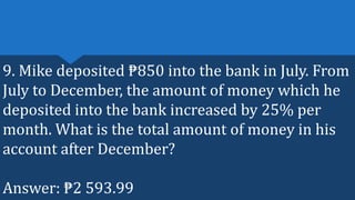 9. Mike deposited ₱850 into the bank in July. From
July to December, the amount of money which he
deposited into the bank increased by 25% per
month. What is the total amount of money in his
account after December?
Answer: ₱2 593.99
 