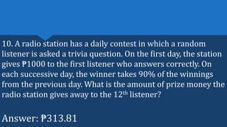 10. A radio station has a daily contest in which a random
listener is asked a trivia question. On the first day, the station
gives ₱1000 to the first listener who answers correctly. On
each successive day, the winner takes 90% of the winnings
from the previous day. What is the amount of prize money the
radio station gives away to the 12th listener?
Answer: ₱313.81
 