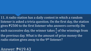 11. A radio station has a daily contest in which a random
listener is asked a trivia question. On the first day, the station
gives ₱2500 to the first listener who answers correctly. On
each successive day, the winner takes
4
5
of the winnings from
the previous day. What is the amount of prize money the
radio station gives away to the 9th listener?
Answer: ₱419.43
 