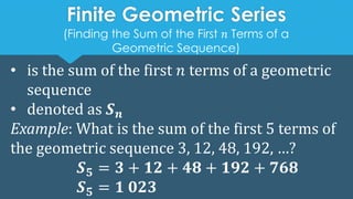 • is the sum of the first 𝑛 terms of a geometric
sequence
• denoted as 𝑺𝒏
Example: What is the sum of the first 5 terms of
the geometric sequence 3, 12, 48, 192, …?
𝑺𝟓 = 𝟑 + 𝟏𝟐 + 𝟒𝟖 + 𝟏𝟗𝟐 + 𝟕𝟔𝟖
𝑺𝟓 = 𝟏 𝟎𝟐𝟑
Finite Geometric Series
(Finding the Sum of the First 𝑛 Terms of a
Geometric Sequence)
 