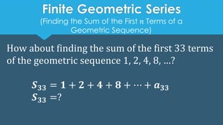 Finite Geometric Series
How about finding the sum of the first 33 terms
of the geometric sequence 1, 2, 4, 8, …?
𝑺𝟑𝟑 = 𝟏 + 𝟐 + 𝟒 + 𝟖 + ⋯ + 𝒂𝟑𝟑
𝑺𝟑𝟑 =?
(Finding the Sum of the First 𝑛 Terms of a
Geometric Sequence)
 