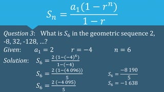 𝑆𝑛 =
𝑎1(1 − 𝑟𝑛
)
1 − 𝑟
Question 3: What is 𝑆6 in the geometric sequence 2,
-8, 32, -128, …?
Given: 𝑎1 = 2 𝑟 = −4 𝑛 = 6
Solution: 𝑆6 =
2 (1−(−4)6)
1−(−4)
𝑆6 =
2 (1−(4 096))
5
𝑆6 =
2 (−4 095)
5
𝑆6 =
−8 190
5
𝑆6 = −1 638
 