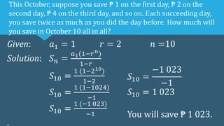 Given: 𝑎1 = 1 𝑟 = 2 𝑛 =10
Solution: 𝑆𝑛 =
𝑎1(1−𝑟𝑛)
1−𝑟
𝑆10 =
1 (1−210)
1−2
𝑆10 =
1 (1−1024)
−1
𝑆10 =
1 (−1 023)
−1
.
This October, suppose you save ₱ 1 on the first day, ₱ 2 on the
second day, ₱ 4 on the third day, and so on. Each succeeding day,
you save twice as much as you did the day before. How much will
you save in October 10 all in all?
𝑆10 =
−1 023
−1
𝑆10 = 1 023
You will save ₱ 1 023.
 