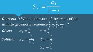 𝑆∞ =
𝑎1
1 − 𝑟
Question 1: What is the sum of the terms of the
infinite geometric sequence
1
2
,
1
4
,
1
8
,
1
16
…?
Given: 𝑎1 =
1
2
𝑟 =
1
2
Solution: 𝑆∞ =
1
2
1−
1
2
𝑆∞ =
1
2
1
2
𝑆∞ = 1
 