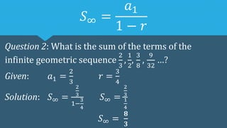 𝑆∞ =
𝑎1
1 − 𝑟
Question 2: What is the sum of the terms of the
infinite geometric sequence
2
3
,
1
2
,
3
8
,
9
32
…?
Given: 𝑎1 =
2
3
𝑟 =
3
4
Solution: 𝑆∞ =
2
3
1−
3
4
𝑆∞ =
2
3
1
4
𝑆∞ =
𝟖
𝟑
 