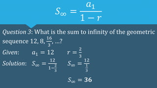 𝑆∞ =
𝑎1
1 − 𝑟
Question 3: What is the sum to infinity of the geometric
sequence 12, 8,
16
3
, …?
Given: 𝑎1 = 12 𝑟 =
2
3
Solution: 𝑆∞ =
12
1−
2
3
𝑆∞ =
12
1
3
𝑆∞ = 𝟑𝟔
 