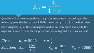 𝑆∞ =
𝑎1
1 − 𝑟
Question 4: In a race competition, the prizes are awarded according to the
following rule: the first prize is ₱5000, the second prize is
3
4
of the first prize,
the third prize is
3
4
of the second prize, and so on. How much money do the
organizers need to have for the prize fund assuming that there are no ties?
Given: 𝑎1 = 5000 𝑟 =
3
4
Solution: 𝑆∞ =
5000
1−
3
4
𝑆∞ =
5000
1
4
𝑆∞ = 20000
 