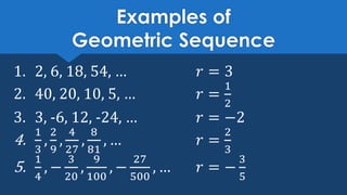 Examples of
Geometric Sequence
1. 2, 6, 18, 54, … 𝑟 = 3
2. 40, 20, 10, 5, … 𝑟 =
1
2
3. 3, -6, 12, -24, … 𝑟 = −2
4.
1
3
,
2
9
,
4
27
,
8
81
, … 𝑟 =
2
3
5.
1
4
, −
3
20
,
9
100
, −
27
500
, … 𝑟 = −
3
5
 