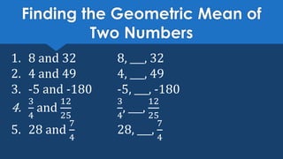 Finding the Geometric Mean of
Two Numbers
1. 8 and 32 8, ___, 32
2. 4 and 49 4, ___, 49
3. -5 and -180 -5, ___, -180
4.
3
4
and
12
25
3
4
, ___,
12
25
5. 28 and
7
4
28, ___,
7
4
 