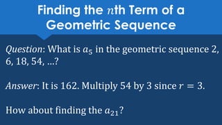 Finding the 𝑛th Term of a
Geometric Sequence
Question: What is 𝑎5 in the geometric sequence 2,
6, 18, 54, …?
Answer: It is 162. Multiply 54 by 3 since 𝑟 = 3.
How about finding the 𝑎21?
 