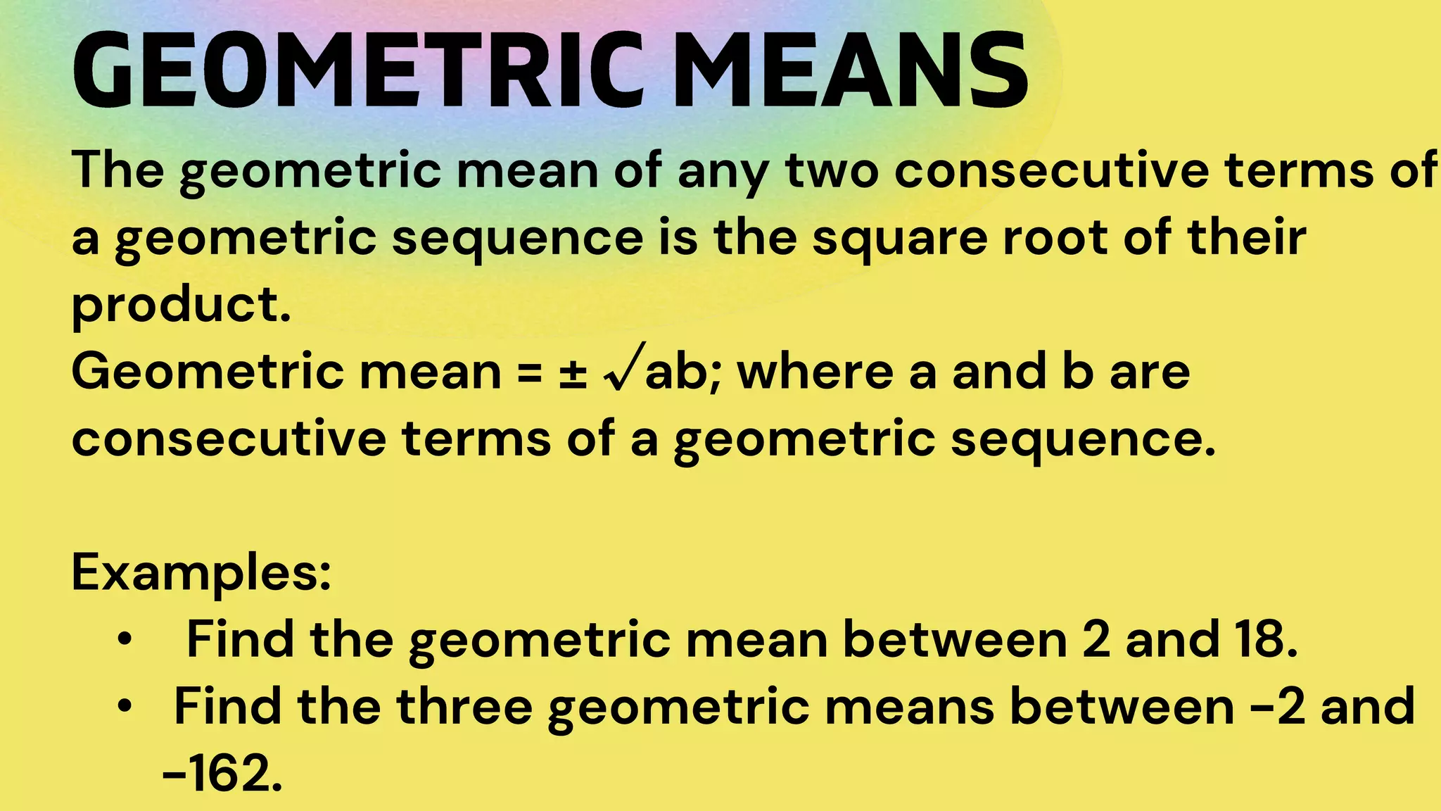 The geometric mean of any two consecutive terms of
a geometric sequence is the square root of their
product.
Geometric mean = ± √ab; where a and b are
consecutive terms of a geometric sequence.
Examples:
• Find the geometric mean between 2 and 18.
• Find the three geometric means between -2 and
-162.