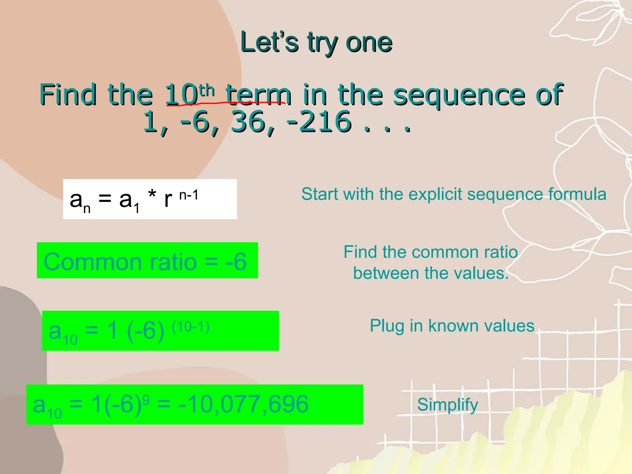 Let’s try one
Let’s try one
Find the 10
Find the 10th
th
term in the sequence of
term in the sequence of
1, -6, 36, -216 . . .
1, -6, 36, -216 . . .
a10 = 1(-6)9
= -10,077,696
Common ratio = -6
a10 = 1 (-6) (10-1)
Start with the explicit sequence formula
Find the common ratio
between the values.
Plug in known values
Simplify
an = a1 * r n-1
 