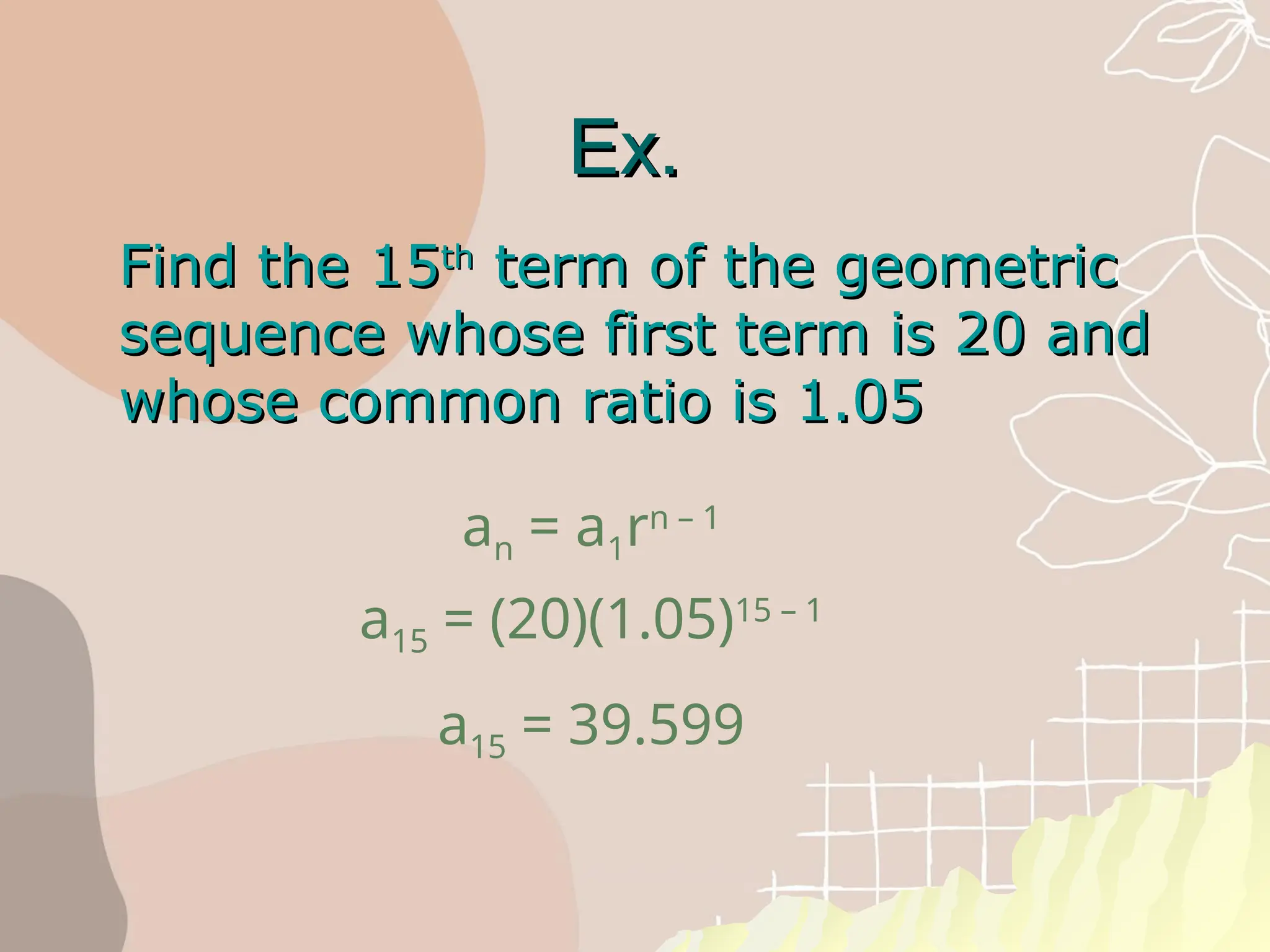 Ex.
Ex.
Find the 15
Find the 15th
th
term of the geometric
term of the geometric
sequence whose first term is 20 and
sequence whose first term is 20 and
whose common ratio is 1.05
whose common ratio is 1.05
an = a1rn – 1
a15 = (20)(1.05)15 – 1
a15 = 39.599
 