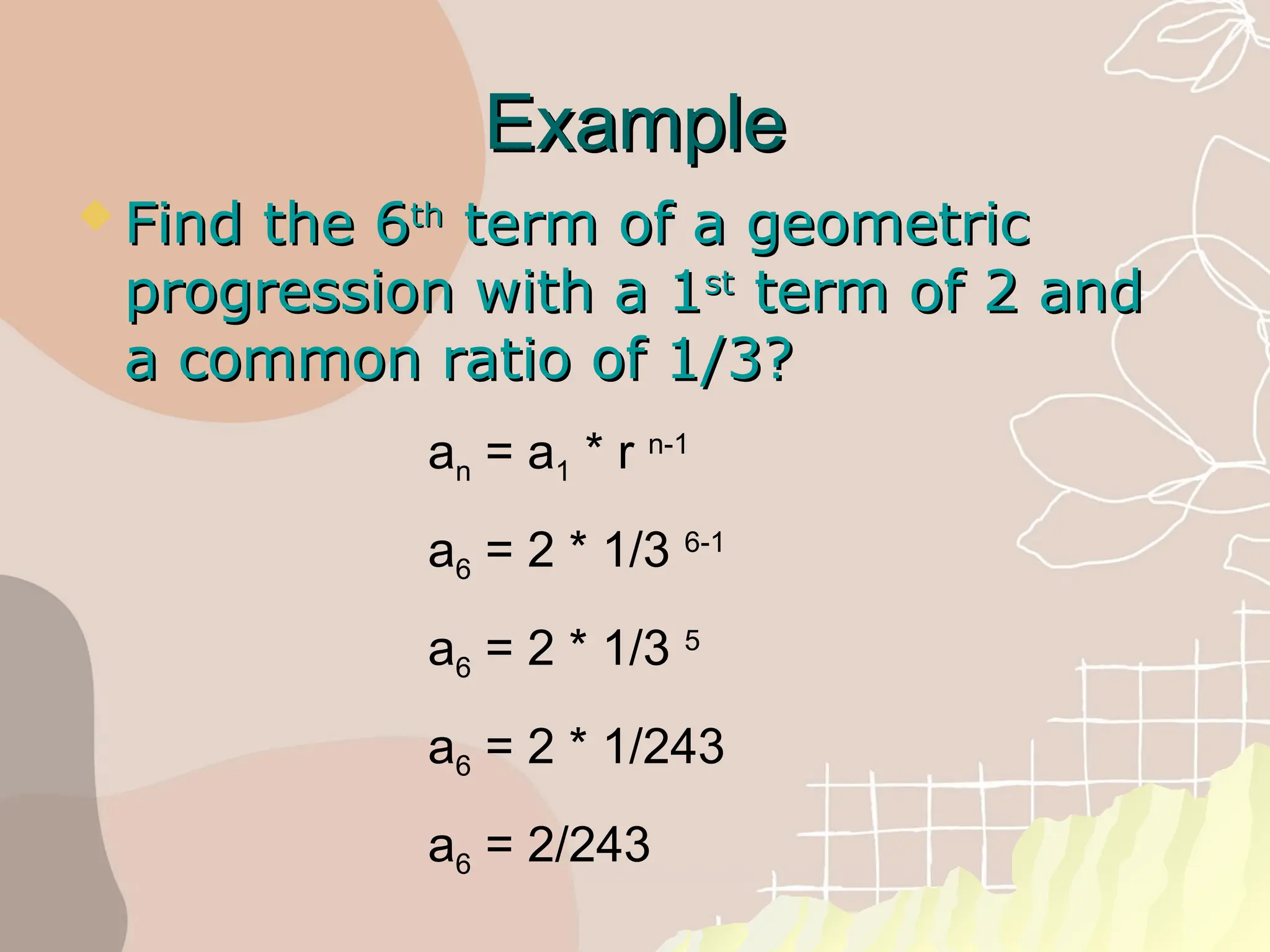 Example
Example
 Find the 6
Find the 6th
th
term of a geometric
term of a geometric
progression with a 1
progression with a 1st
st
term of 2 and
term of 2 and
a common ratio of 1/3?
a common ratio of 1/3?
an = a1 * r n-1
a6 = 2 * 1/3 6-1
a6 = 2 * 1/3 5
a6 = 2 * 1/243
a6 = 2/243
 