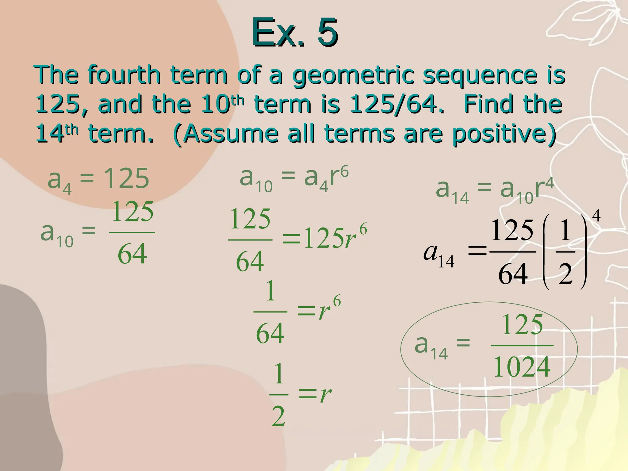 Ex. 5
Ex. 5
The fourth term of a geometric sequence is
The fourth term of a geometric sequence is
125, and the 10
125, and the 10th
th
term is 125/64. Find the
term is 125/64. Find the
14
14th
th
term. (Assume all terms are positive)
term. (Assume all terms are positive)
a4 = 125
a10 =
125
64
125
64
125 6
 r
a10 = a4r6
1
64
6
r
1
2
r
a14 = a10r4
125
1024
a14 =
4
14
2
1
64
125







a
 