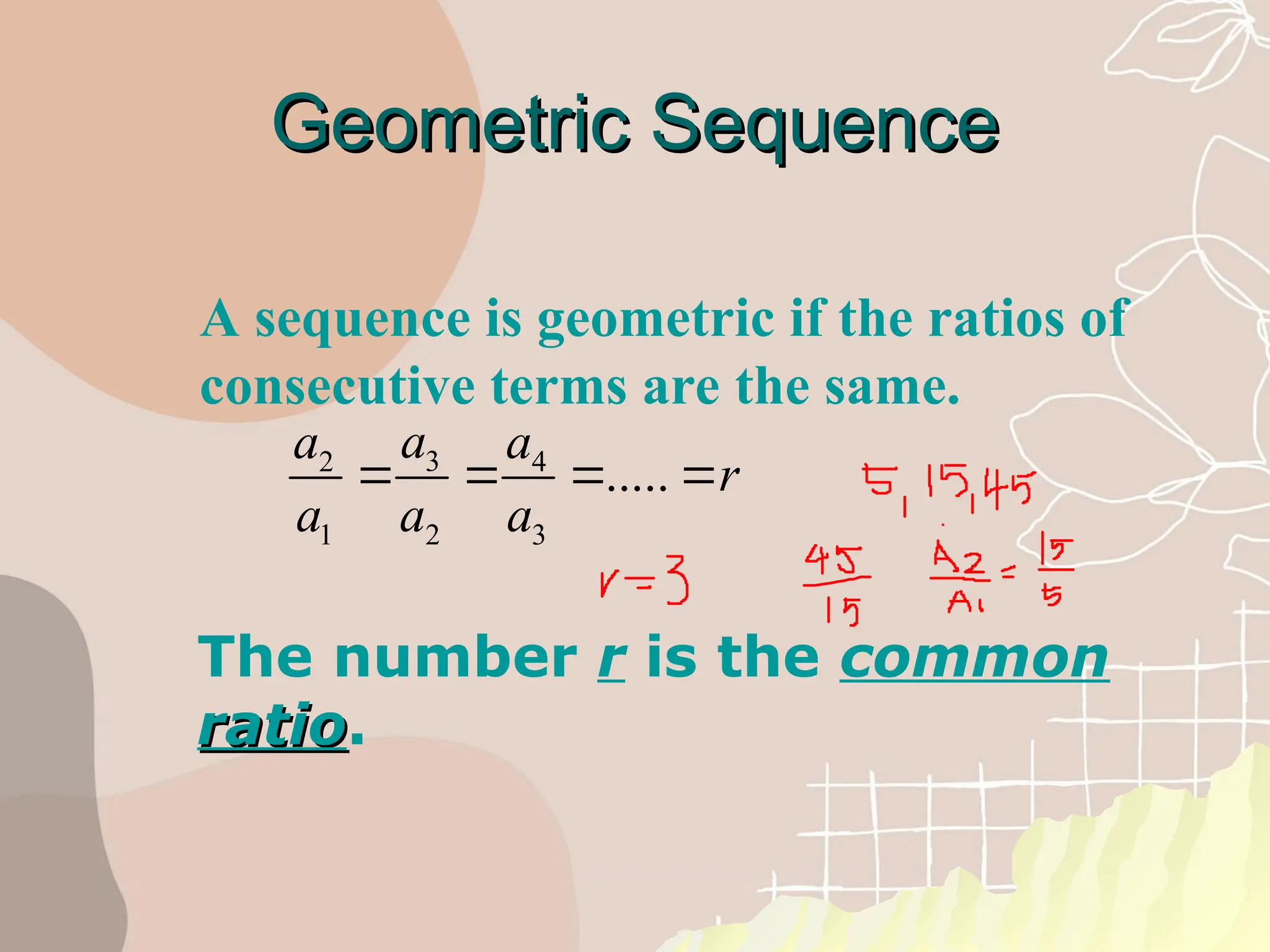 A sequence is geometric if the ratios of
consecutive terms are the same.
Geometric Sequence
Geometric Sequence
3
2 4
1 2 3
.....
a
a a
r
a a a
   
The number r is the common
ratio
ratio.
 