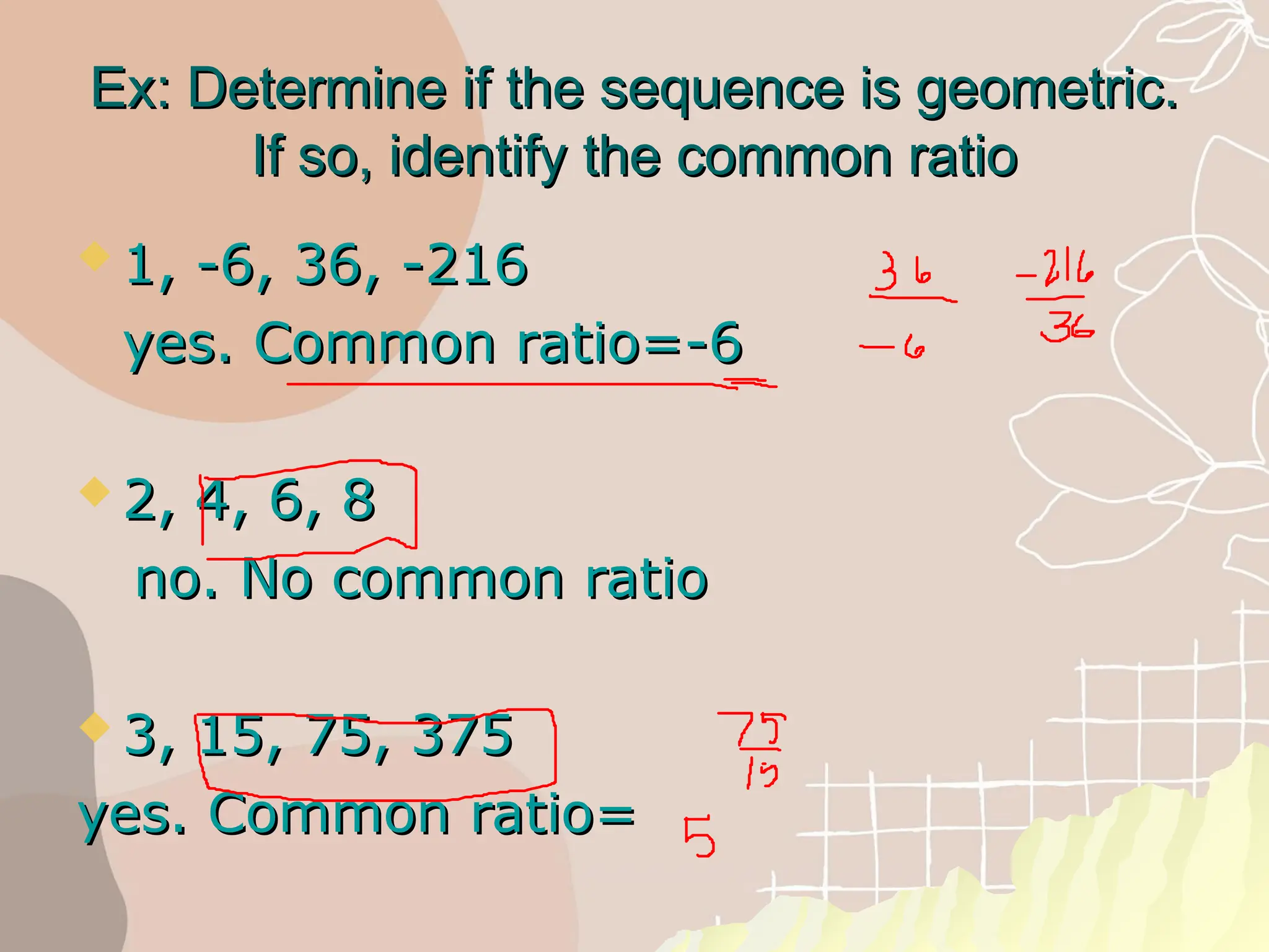 Ex: Determine if the sequence is geometric.
Ex: Determine if the sequence is geometric.
If so, identify the common ratio
If so, identify the common ratio
 1, -6, 36, -216
1, -6, 36, -216
yes. Common ratio=-6
yes. Common ratio=-6
 2, 4, 6, 8
2, 4, 6, 8
no. No common ratio
no. No common ratio
 3, 15, 75, 375
3, 15, 75, 375
yes. Common ratio=
yes. Common ratio=
 