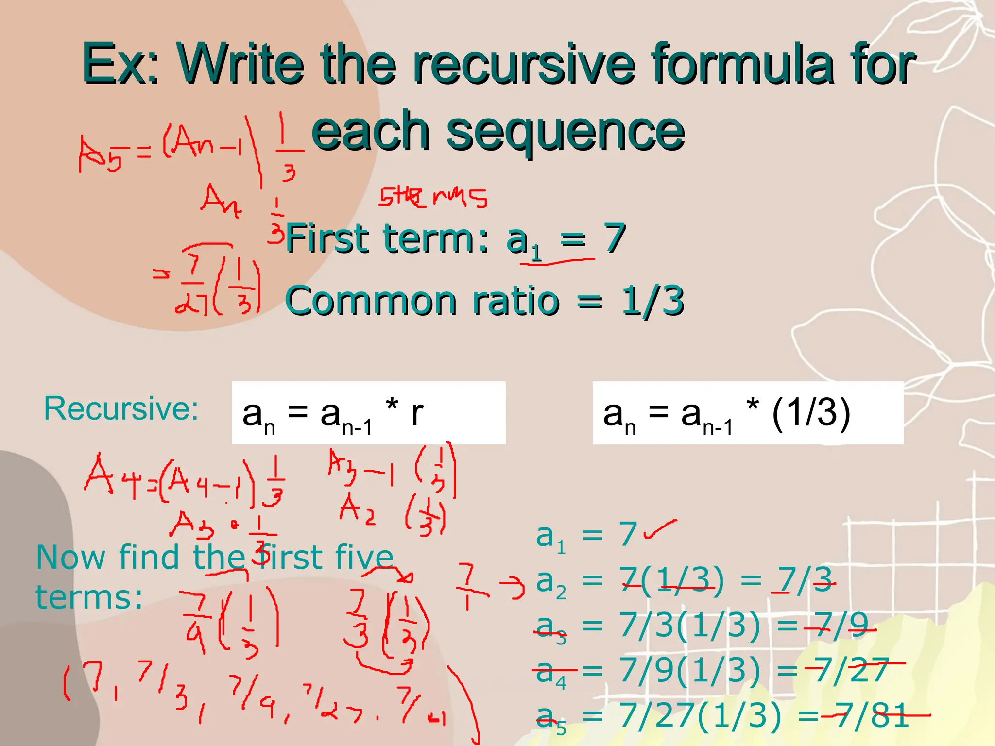 Ex: Write the recursive formula for
Ex: Write the recursive formula for
each sequence
each sequence
First term: a
First term: a1
1 = 7
= 7
Common ratio = 1/3
Common ratio = 1/3
Recursive: an = an-1 * r
Now find the first five
terms:
a1 = 7
a2 = 7(1/3) = 7/3
a3 = 7/3(1/3) = 7/9
a4 = 7/9(1/3) = 7/27
a5 = 7/27(1/3) = 7/81
an = an-1 * (1/3)
 