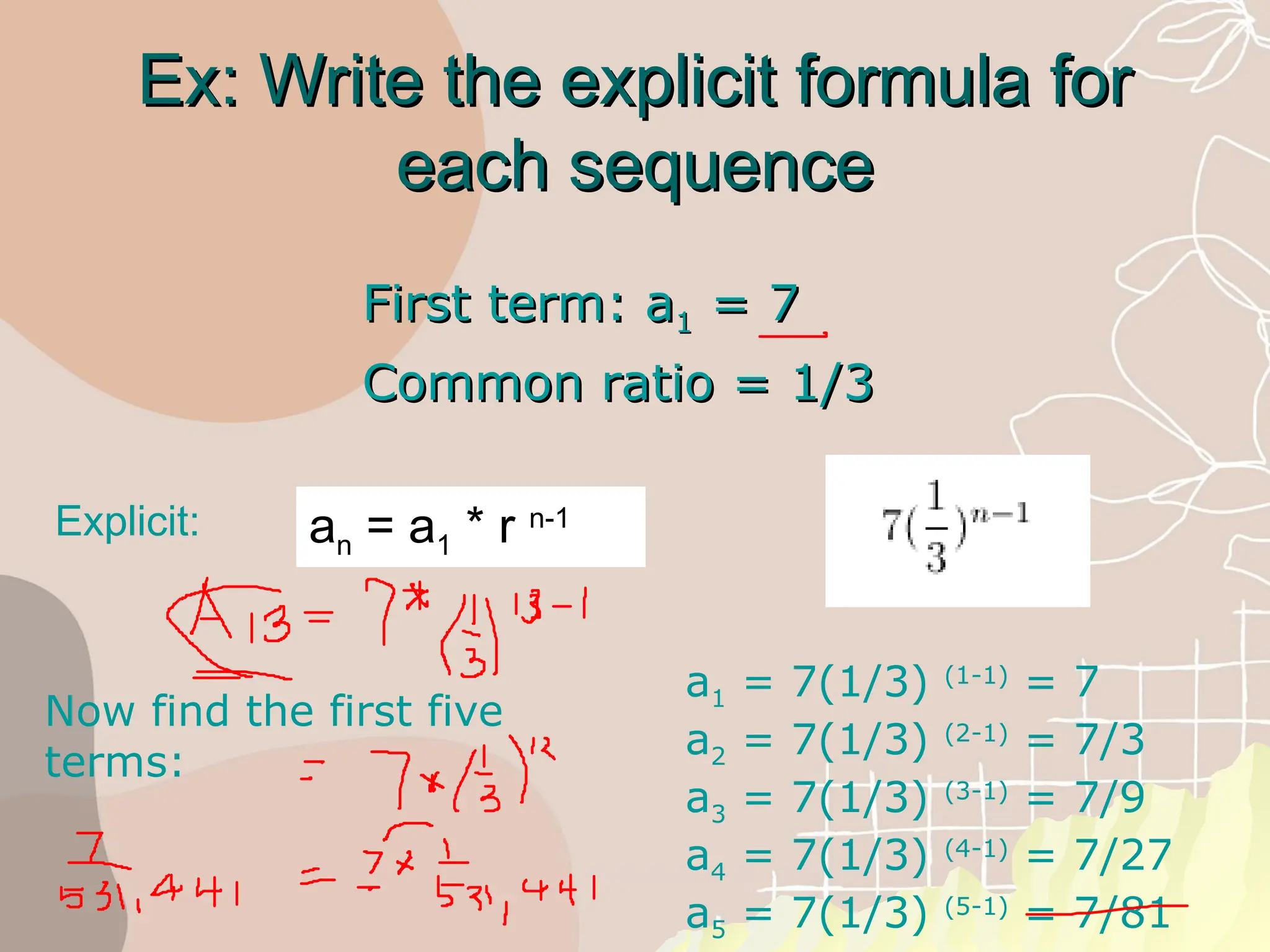 Ex: Write the explicit formula for
Ex: Write the explicit formula for
each sequence
each sequence
First term: a
First term: a1
1 = 7
= 7
Common ratio = 1/3
Common ratio = 1/3
Explicit: an = a1 * r n-1
Now find the first five
terms:
a1 = 7(1/3) (1-1)
= 7
a2 = 7(1/3) (2-1)
= 7/3
a3 = 7(1/3) (3-1)
= 7/9
a4 = 7(1/3) (4-1)
= 7/27
a5 = 7(1/3) (5-1)
= 7/81
 