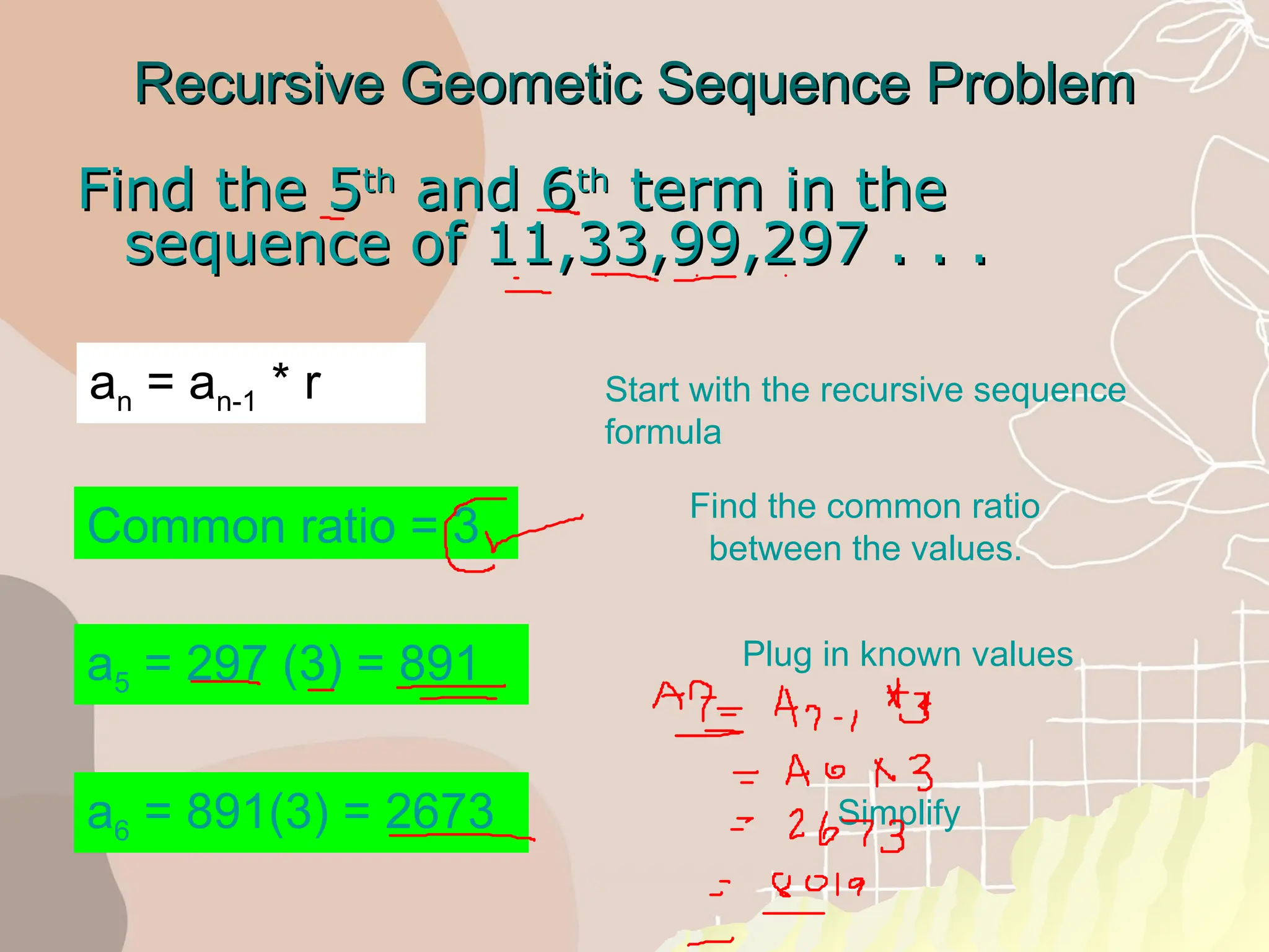 Recursive Geometic Sequence Problem
Recursive Geometic Sequence Problem
Find the 5
Find the 5th
th
and 6
and 6th
th
term in the
term in the
sequence of 11,33,99,297 . . .
sequence of 11,33,99,297 . . .
a6 = 891(3) = 2673
Common ratio = 3
a5 = 297 (3) = 891
Start with the recursive sequence
formula
Find the common ratio
between the values.
Plug in known values
Simplify
an = an-1 * r
 