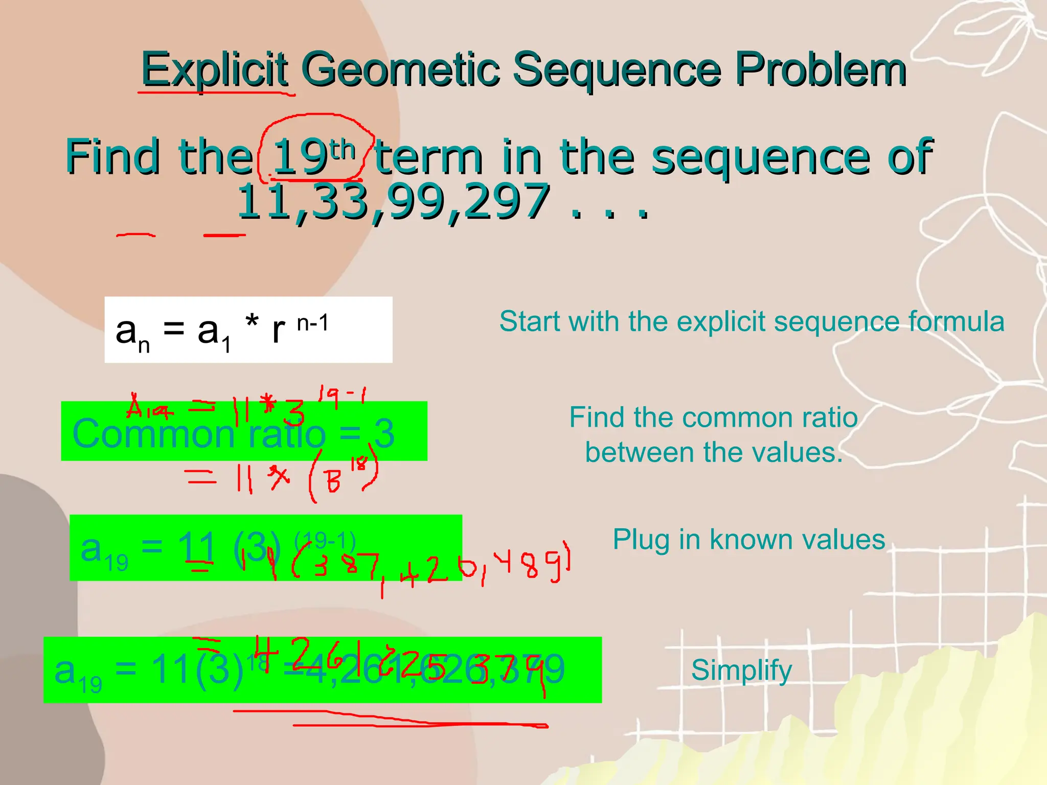 Explicit Geometic Sequence Problem
Explicit Geometic Sequence Problem
Find the 19
Find the 19th
th
term in the sequence of
term in the sequence of
11,33,99,297 . . .
11,33,99,297 . . .
a19 = 11(3)18
=4,261,626,379
Common ratio = 3
a19 = 11 (3) (19-1)
Start with the explicit sequence formula
Find the common ratio
between the values.
Plug in known values
Simplify
an = a1 * r n-1
 