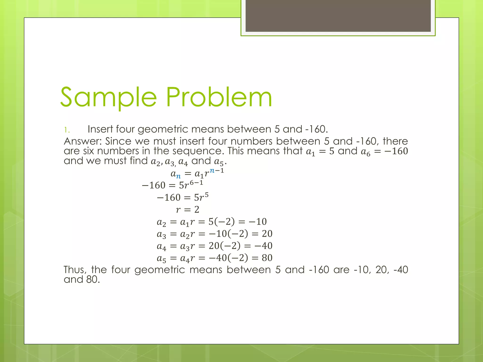 Sample Problem
1. Insert four geometric means between 5 and -160.
Answer: Since we must insert four numbers between 5 and -160, there
are six numbers in the sequence. This means that 𝑎1 = 5 and 𝑎6 = −160
and we must find 𝑎2, 𝑎3, 𝑎4 and 𝑎5.
𝑎 𝑛 = 𝑎1 𝑟 𝑛−1
−160 = 5𝑟6−1
−160 = 5𝑟5
𝑟 = 2
𝑎2 = 𝑎1 𝑟 = 5 −2 = −10
𝑎3 = 𝑎2 𝑟 = −10 −2 = 20
𝑎4 = 𝑎3 𝑟 = 20 −2 = −40
𝑎5 = 𝑎4 𝑟 = −40 −2 = 80
Thus, the four geometric means between 5 and -160 are -10, 20, -40
and 80.
 