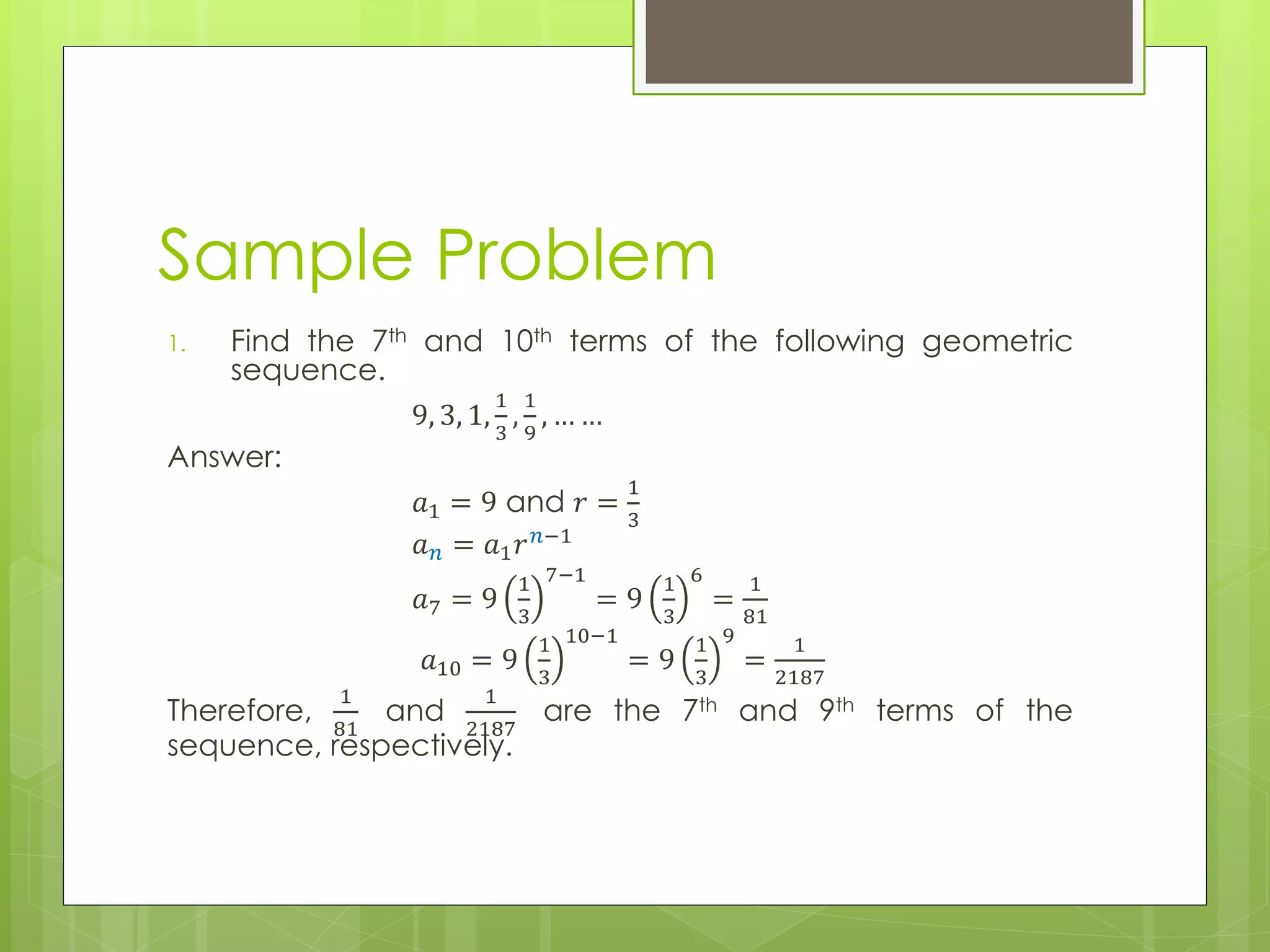 Sample Problem
1. Find the 7th and 10th terms of the following geometric
sequence.
9, 3, 1,
1
3
,
1
9
, … …
Answer:
𝑎1 = 9 and 𝑟 =
1
3
𝑎 𝑛 = 𝑎1 𝑟 𝑛−1
𝑎7 = 9
1
3
7−1
= 9
1
3
6
=
1
81
𝑎10 = 9
1
3
10−1
= 9
1
3
9
=
1
2187
Therefore,
1
81
and
1
2187
are the 7th and 9th terms of the
sequence, respectively.
 