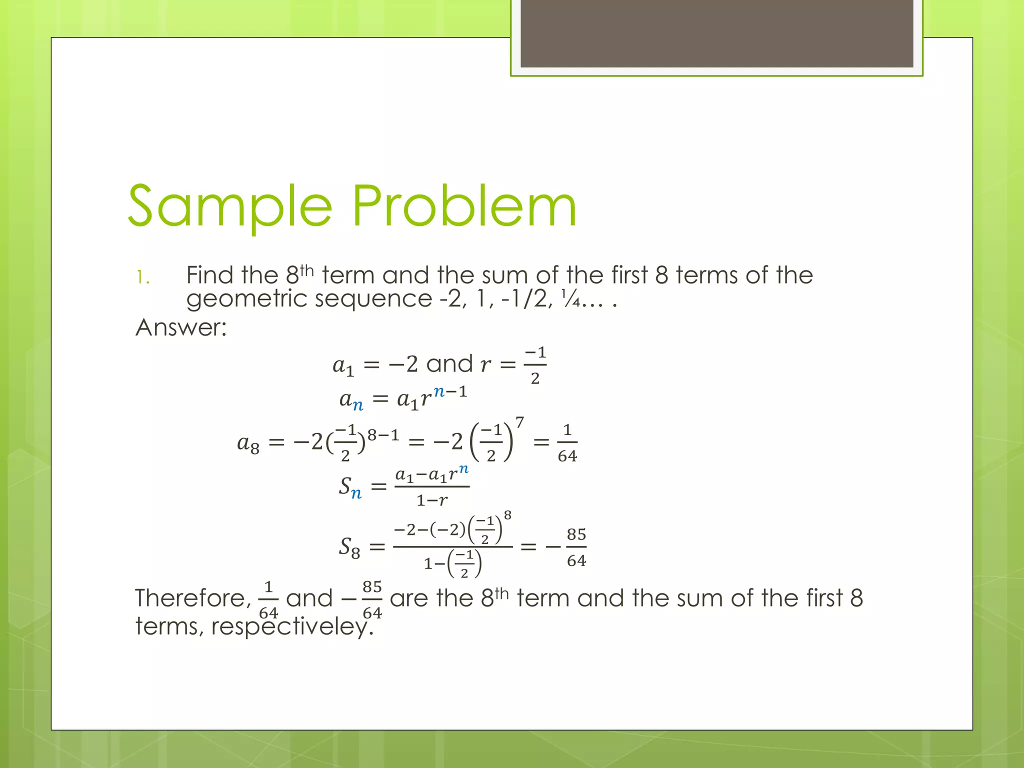 Sample Problem
1. Find the 8th term and the sum of the first 8 terms of the
geometric sequence -2, 1, -1/2, ¼… .
Answer:
𝑎1 = −2 and 𝑟 =
−1
2
𝑎 𝑛 = 𝑎1 𝑟 𝑛−1
𝑎8 = −2(
−1
2
)8−1
= −2
−1
2
7
=
1
64
𝑆 𝑛 =
𝑎1−𝑎1 𝑟 𝑛
1−𝑟
𝑆8 =
−2− −2
−1
2
8
1−
−1
2
= −
85
64
Therefore,
1
64
and −
85
64
are the 8th term and the sum of the first 8
terms, respectiveley.
 