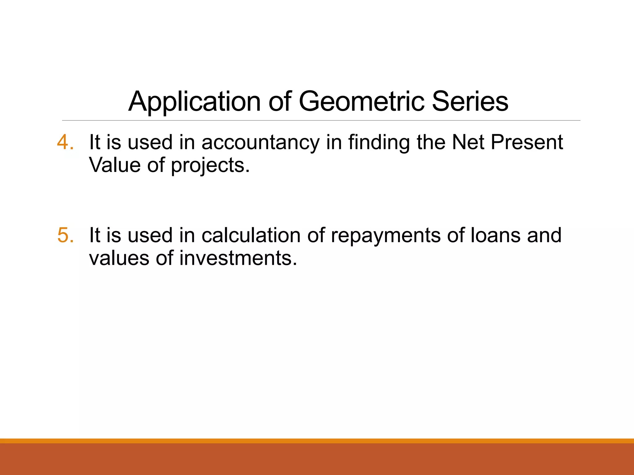 Application of Geometric Series
4. It is used in accountancy in finding the Net Present
Value of projects.
5. It is used in calculation of repayments of loans and
values of investments.
 
