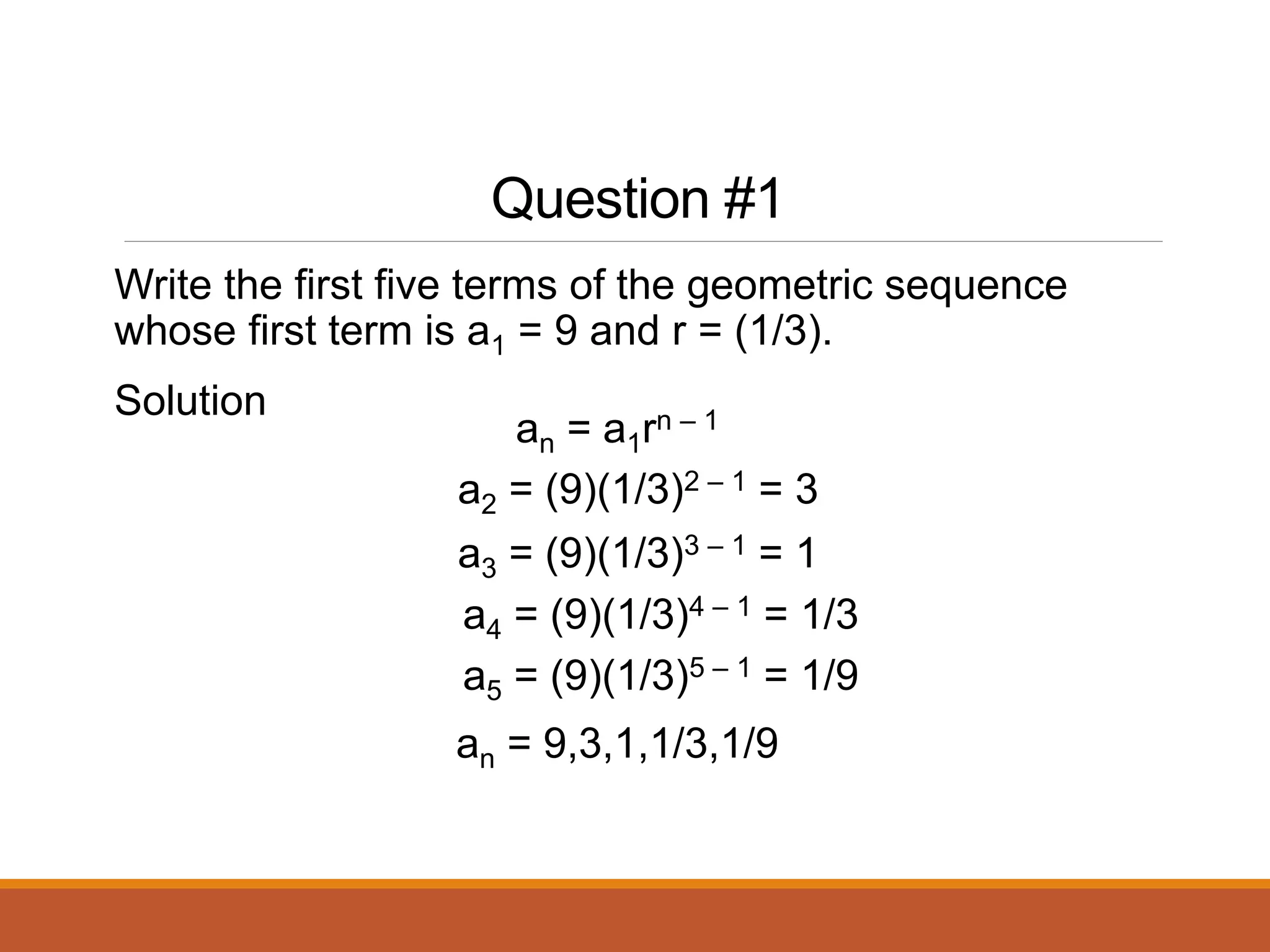 Question #1
Write the first five terms of the geometric sequence
whose first term is a1 = 9 and r = (1/3).
Solution
an = a1rn – 1
a2 = (9)(1/3)2 – 1 = 3
an = 9,3,1,1/3,1/9
a3 = (9)(1/3)3 – 1 = 1
a4 = (9)(1/3)4 – 1 = 1/3
a5 = (9)(1/3)5 – 1 = 1/9
 