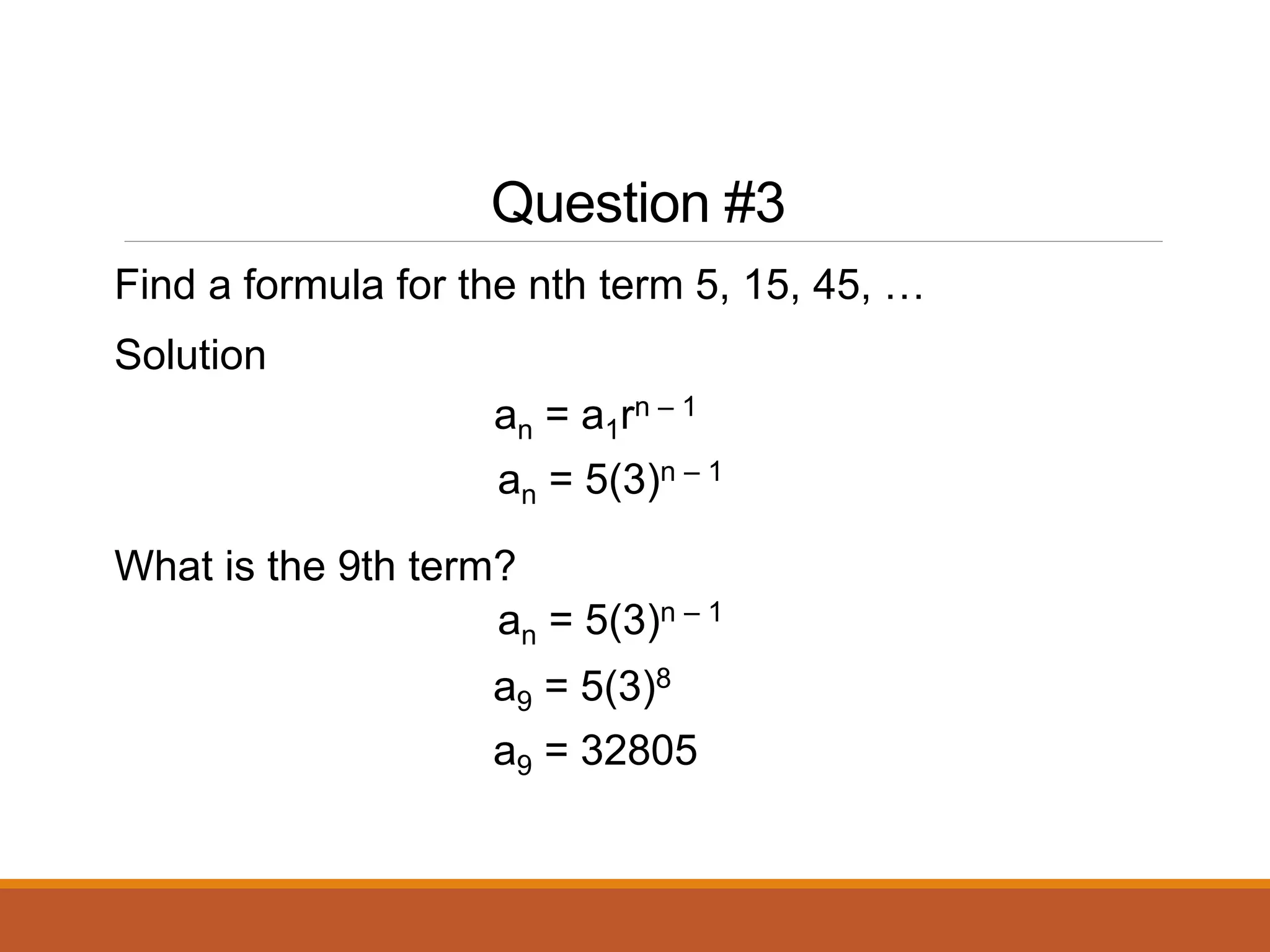 Question #3
Find a formula for the nth term 5, 15, 45, …
Solution
What is the 9th term?
an = a1rn – 1
an = 5(3)n – 1
an = 5(3)n – 1
a9 = 5(3)8
a9 = 32805
 