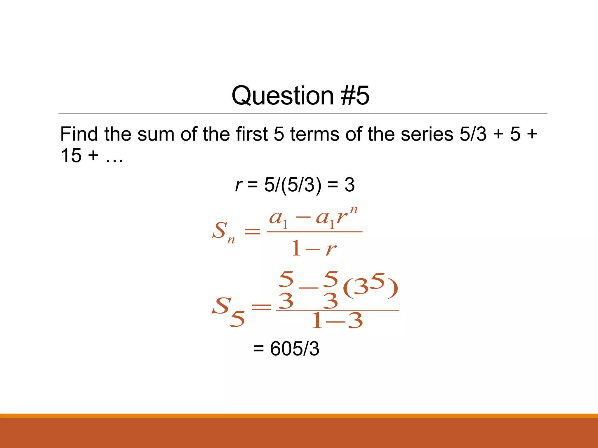 Question #5
Find the sum of the first 5 terms of the series 5/3 + 5 +
15 + …
r = 5/(5/3) = 3
r
r
a
a
S
n
n



1
1
1
3
1
)
5
3
(
3
5
3
5
5 


S
= 605/3
 
