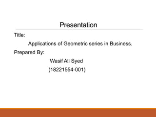Presentation
Title:
Applications of Geometric series in Business.
Prepared By:
Wasif Ali Syed
(18221554-001)
 