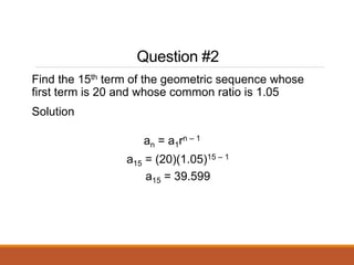 Question #2
Find the 15th term of the geometric sequence whose
first term is 20 and whose common ratio is 1.05
Solution
an = a1rn – 1
a15 = (20)(1.05)15 – 1
a15 = 39.599
 