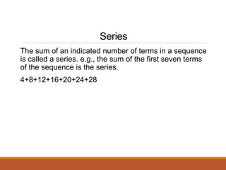 Series
The sum of an indicated number of terms in a sequence
is called a series. e.g., the sum of the first seven terms
of the sequence is the series.
4+8+12+16+20+24+28
 
