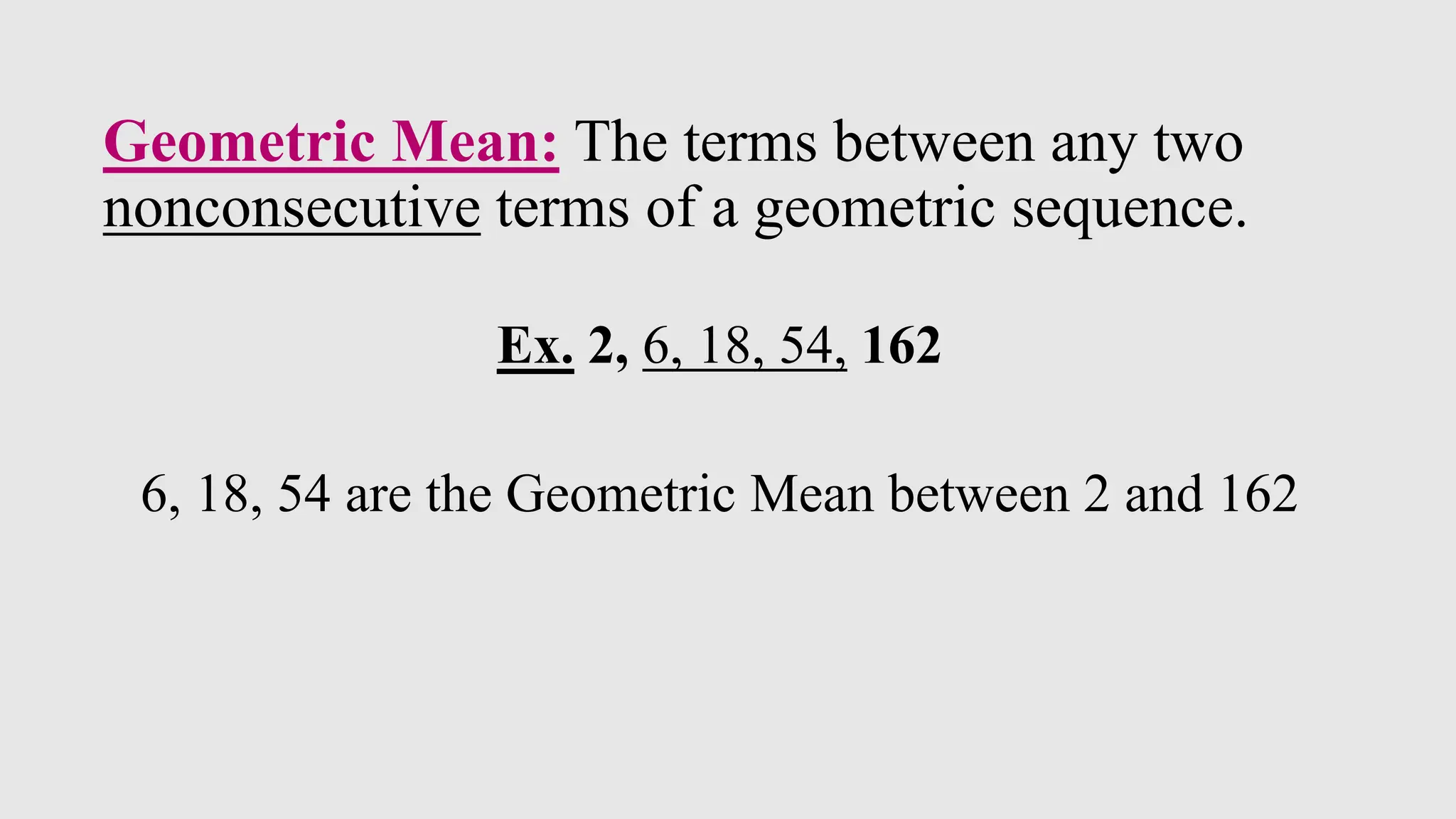Geometric Mean: The terms between any two
nonconsecutive terms of a geometric sequence.
Ex. 2, 6, 18, 54, 162
6, 18, 54 are the Geometric Mean between 2 and 162
 