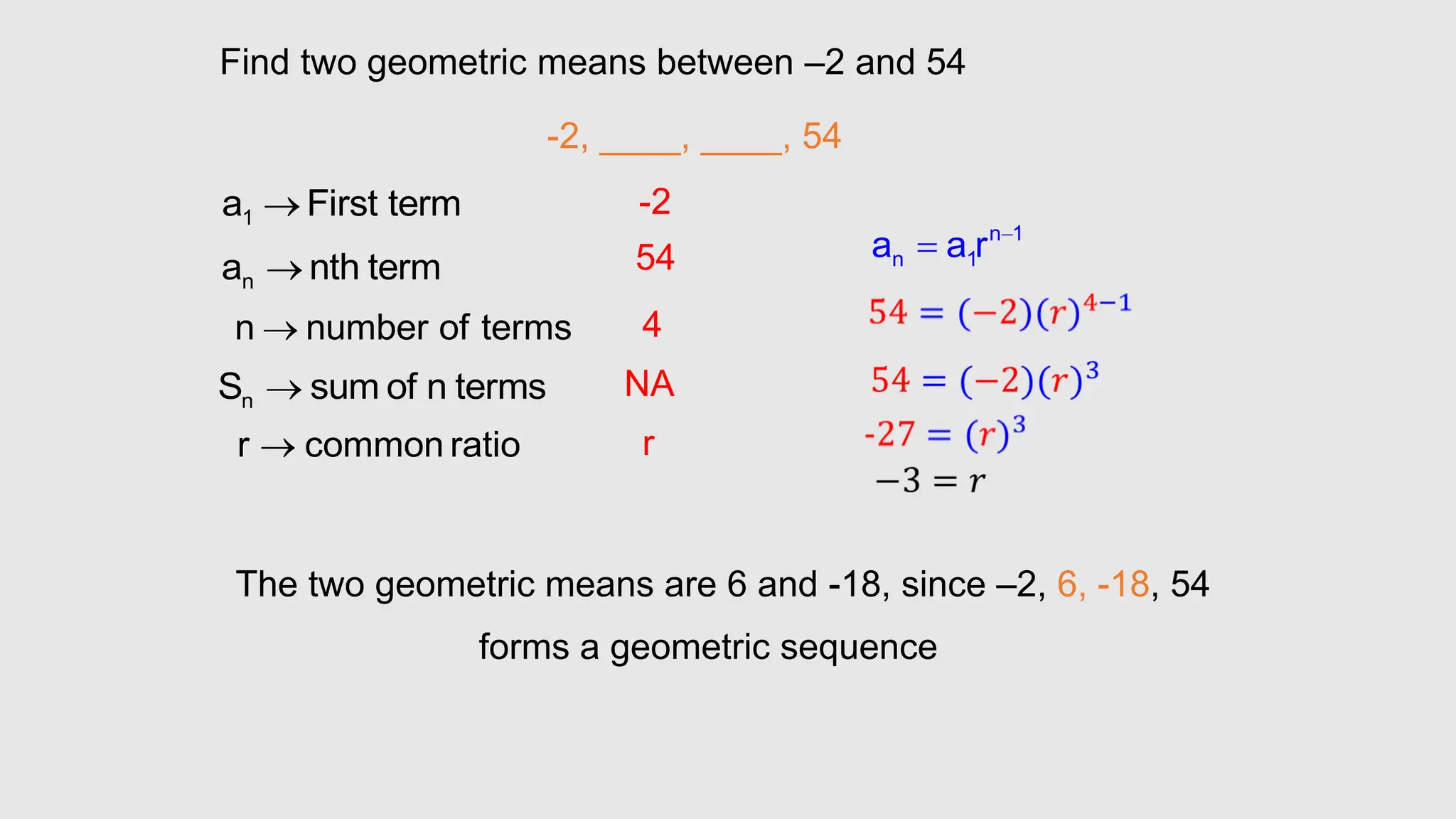 Find two geometric means between –2 and 54
-2, ____, ____, 54
1
a First term

n
a nth term

n
S sum of n terms

n number of terms

r common ratio

-2
54
4
NA
r
n 1
n 1
a a r 

The two geometric means are 6 and -18, since –2, 6, -18, 54
forms a geometric sequence
 