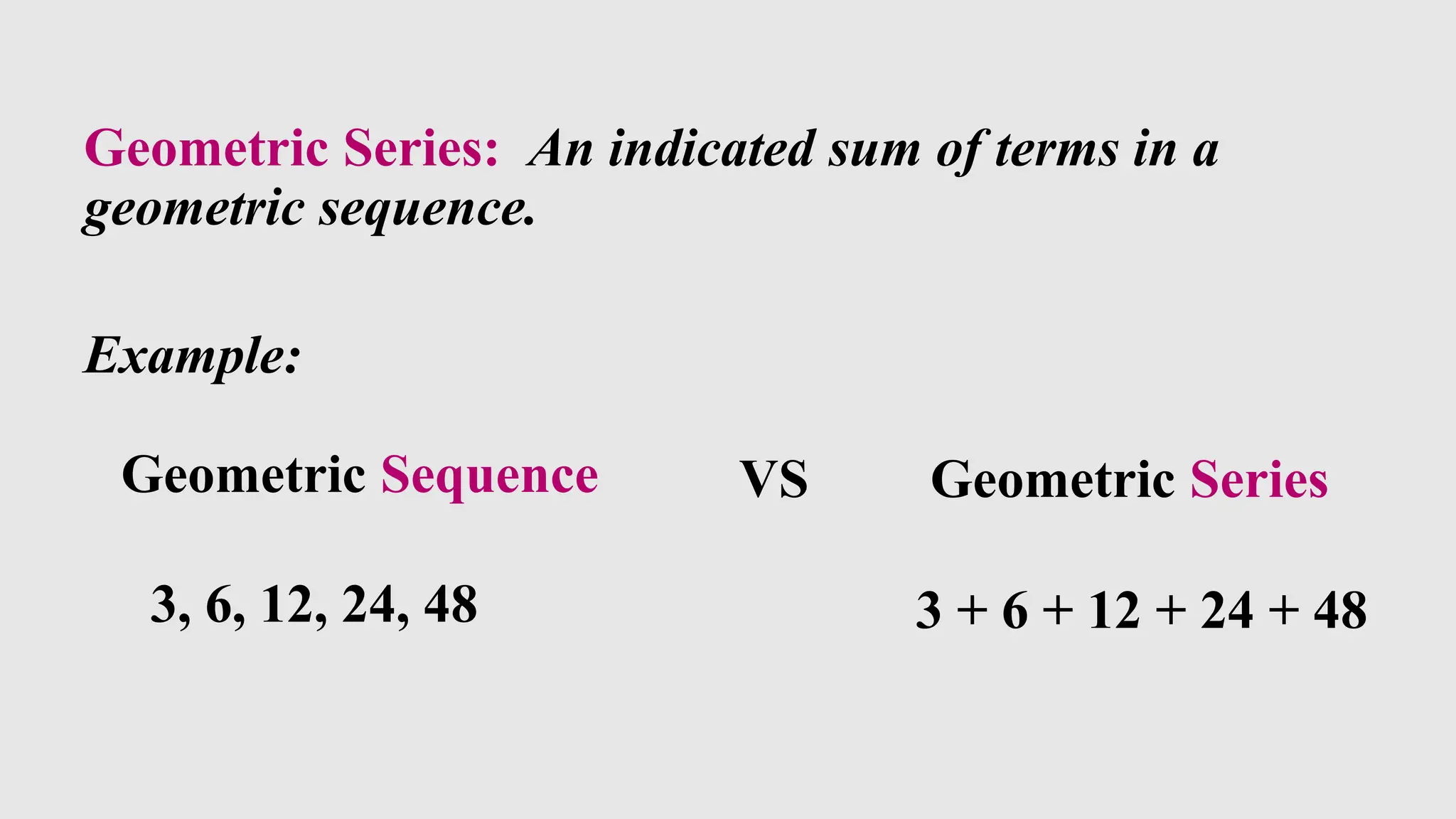 Geometric Series: An indicated sum of terms in a
geometric sequence.
Example:
Geometric Sequence
3, 6, 12, 24, 48
VS Geometric Series
3 + 6 + 12 + 24 + 48
 