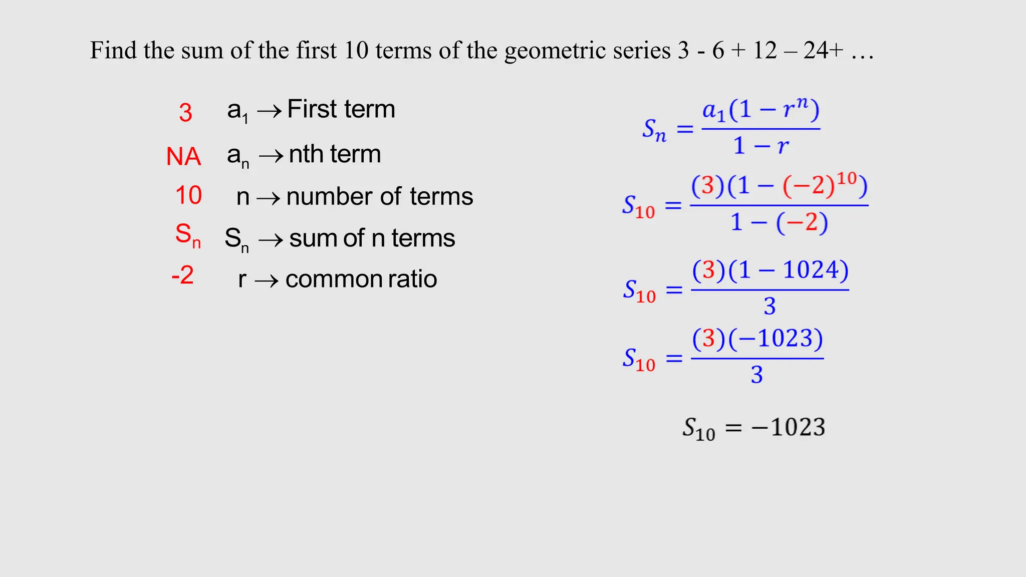 1
a First term

n
a nth term

n
S sum of n terms

n number of terms

r common ratio

3
10
Sn
NA
Find the sum of the first 10 terms of the geometric series 3 - 6 + 12 – 24+ …
-2
 