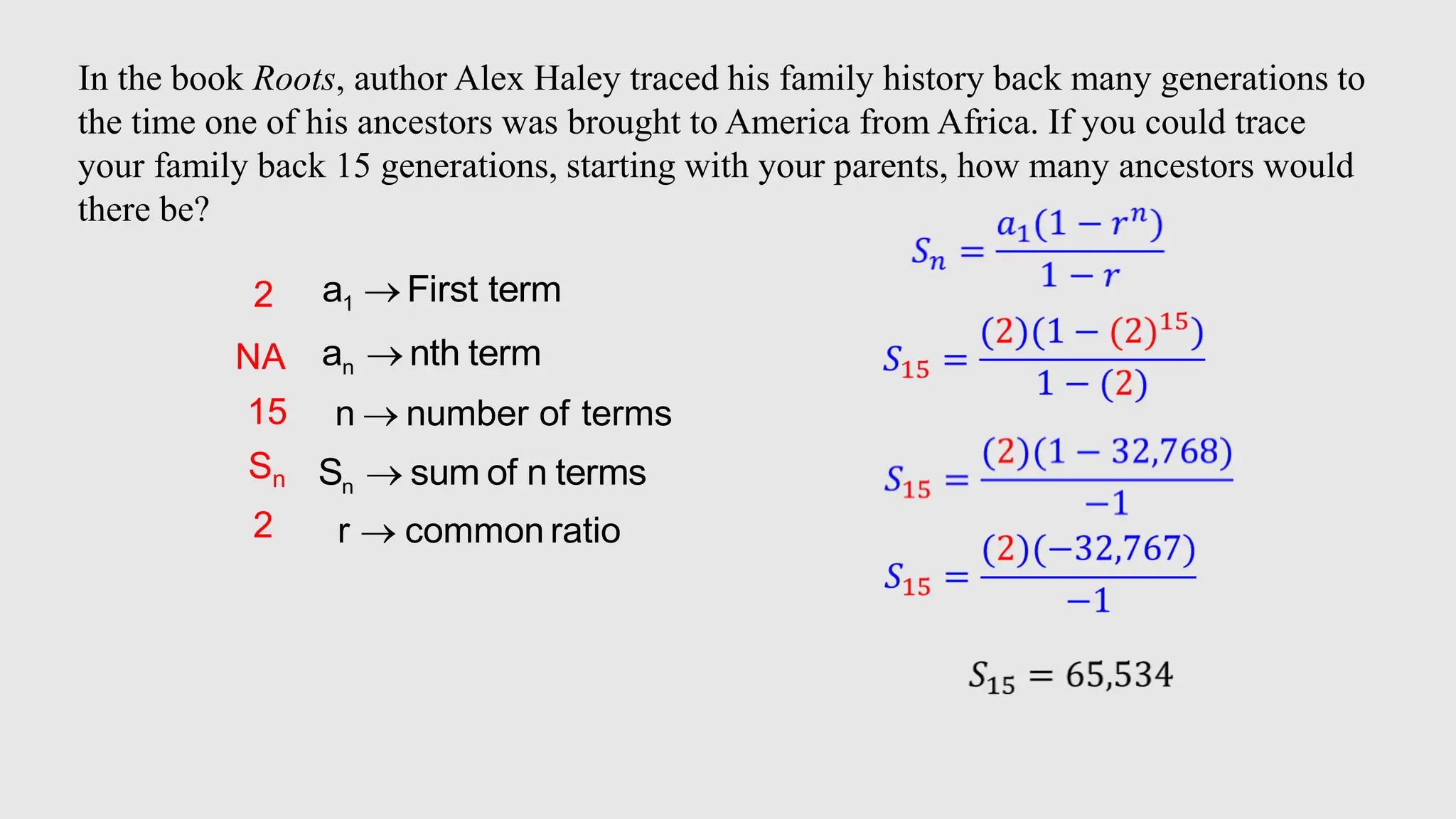 In the book Roots, author Alex Haley traced his family history back many generations to
the time one of his ancestors was brought to America from Africa. If you could trace
your family back 15 generations, starting with your parents, how many ancestors would
there be?
1
a First term

n
a nth term

n
S sum of n terms

n number of terms

r common ratio

2
15
Sn
NA
2
 