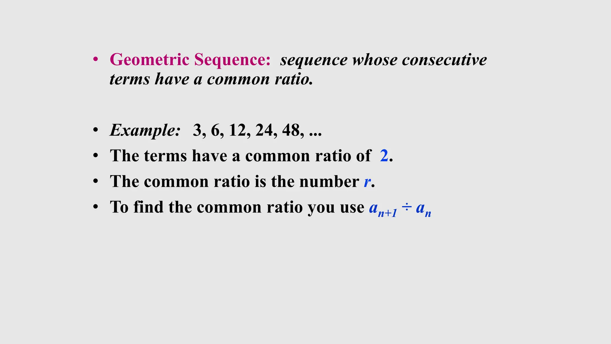 • Geometric Sequence: sequence whose consecutive
terms have a common ratio.
• Example: 3, 6, 12, 24, 48, ...
• The terms have a common ratio of 2.
• The common ratio is the number r.
• To find the common ratio you use an+1 ÷ an
 