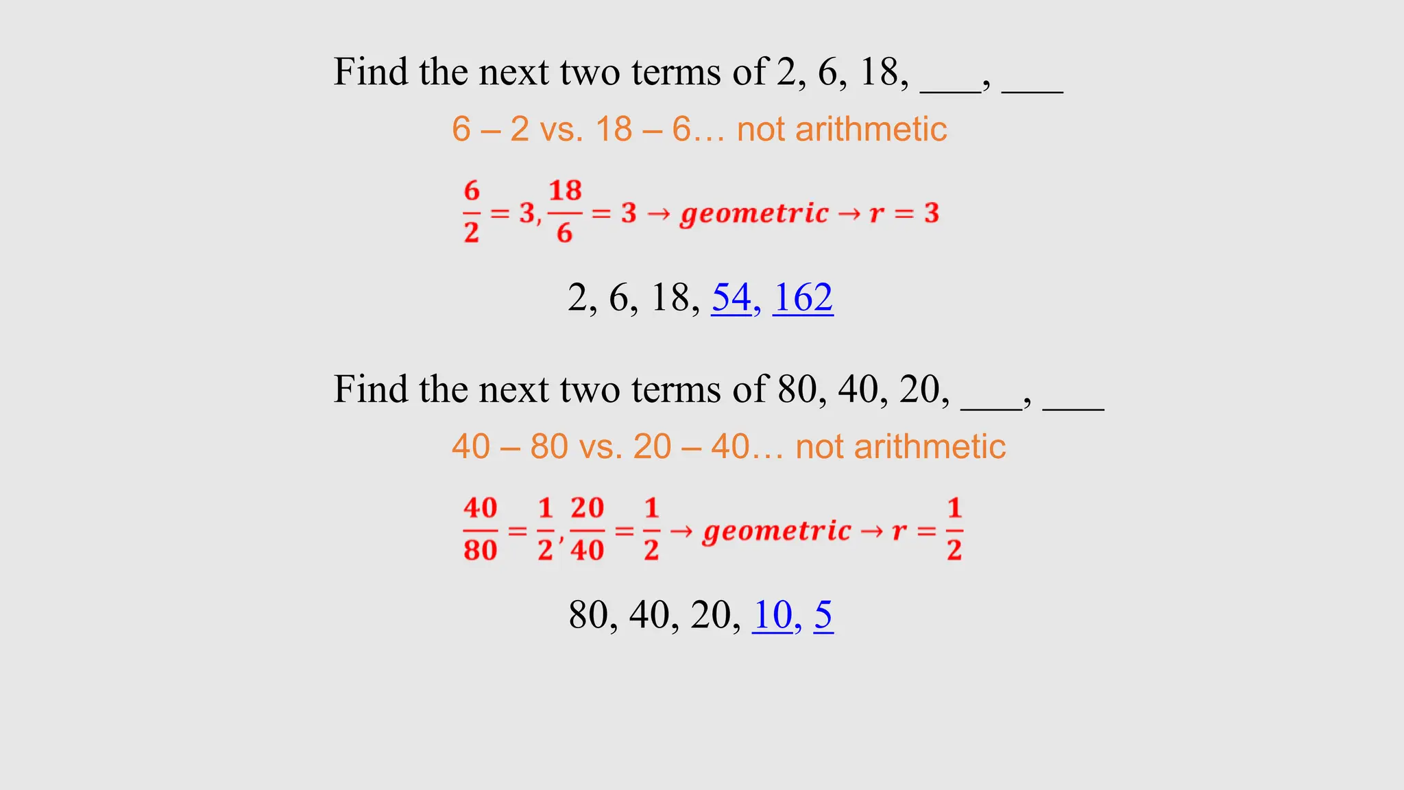 Find the next two terms of 2, 6, 18, ___, ___
6 – 2 vs. 18 – 6… not arithmetic
2, 6, 18, 54, 162
Find the next two terms of 80, 40, 20, ___, ___
40 – 80 vs. 20 – 40… not arithmetic
80, 40, 20, 10, 5
 