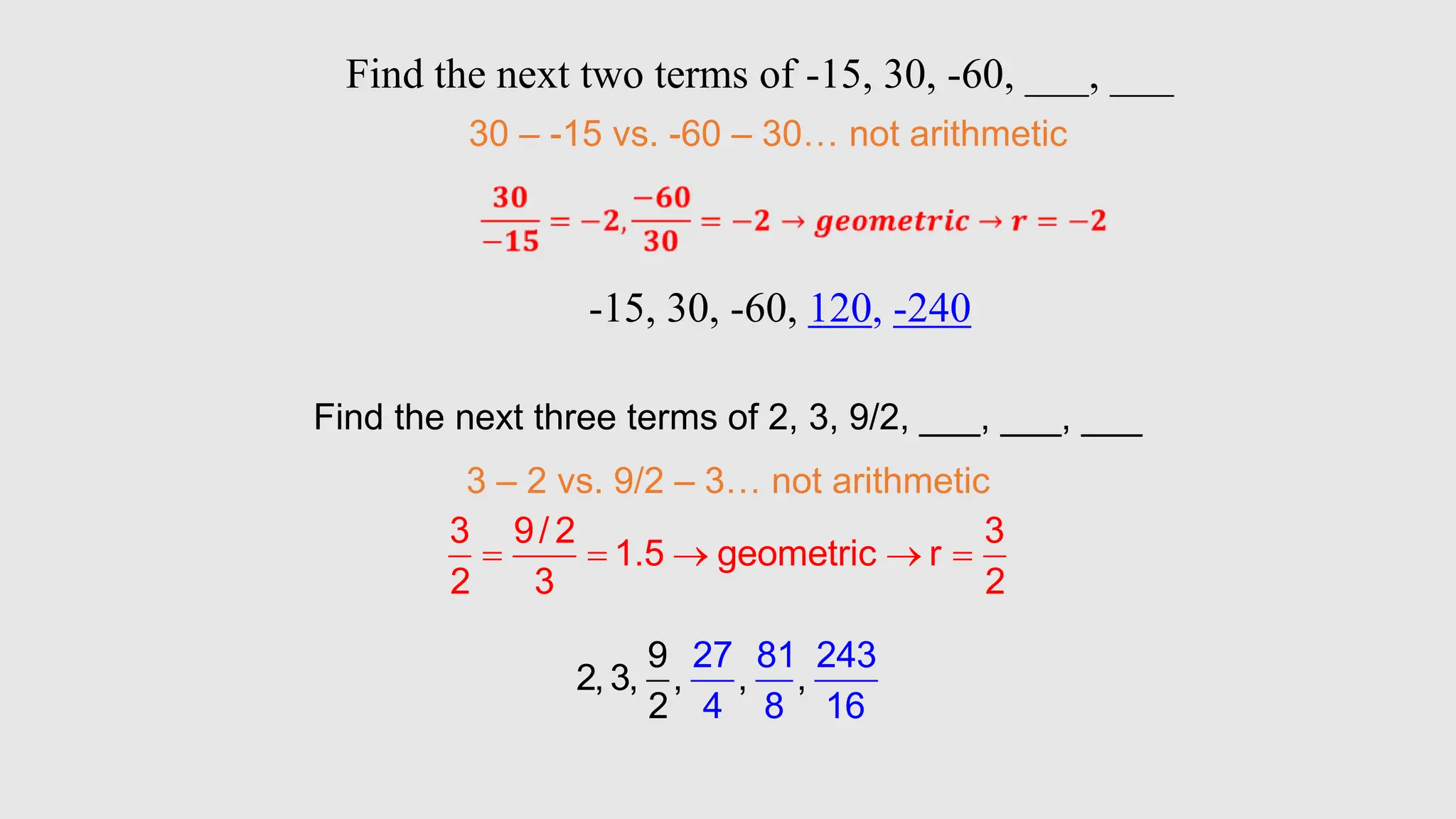 Find the next three terms of 2, 3, 9/2, ___, ___, ___
3 – 2 vs. 9/2 – 3… not arithmetic
3 9/ 2 3
1.5 geometric r
2 3 2
    
9
2, 3, , ,
27 81 243
4 8
,
2 16
Find the next two terms of -15, 30, -60, ___, ___
30 – -15 vs. -60 – 30… not arithmetic
-15, 30, -60, 120, -240
 