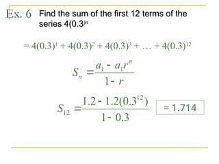 Ex. 6 Find the sum of the first 12 terms of the
Find the sum of the first 12 terms of the
series 4(0.3
series 4(0.3)
)n
n
= 4(0.3)1
+ 4(0.3)2
+ 4(0.3)3
+ … + 4(0.3)12
r
r
a
a
S
n
n



1
1
1
3
.
0
1
)
3
.
0
(
2
.
1
2
.
1 12
12



S = 1.714
 