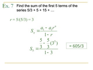 Ex. 7 Find the sum of the first 5 terms of the
Find the sum of the first 5 terms of the
series 5/3 + 5 + 15 + …
series 5/3 + 5 + 15 + …
r = 5/(5/3) = 3
r
r
a
a
S
n
n



1
1
1
3
1
)
3
(
3
5
3
5 5
5



S
= 605/3
 
